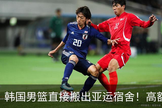 韩国男篮直接搬出亚运宿舍！高额住宿费曝光，中国男篮会搬吗？